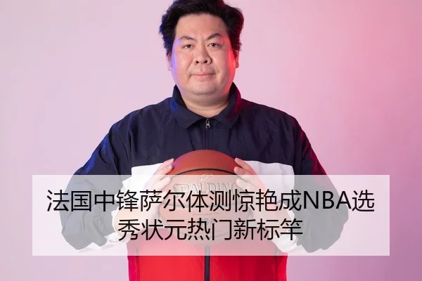 法国中锋萨尔体测惊艳成NBA选秀状元热门新标竿